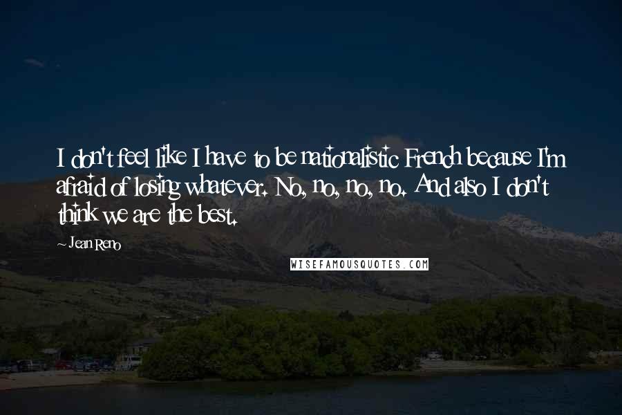 Jean Reno Quotes: I don't feel like I have to be nationalistic French because I'm afraid of losing whatever. No, no, no, no. And also I don't think we are the best.
