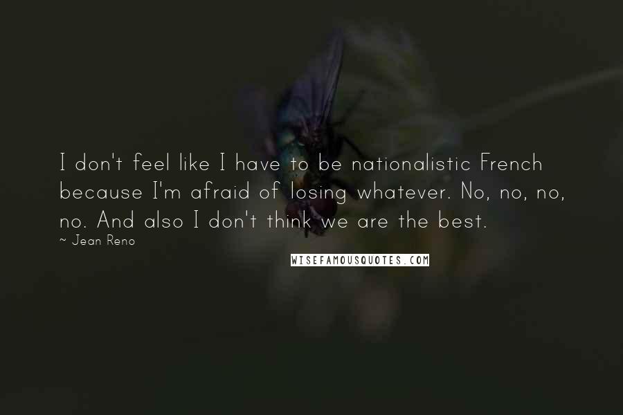 Jean Reno Quotes: I don't feel like I have to be nationalistic French because I'm afraid of losing whatever. No, no, no, no. And also I don't think we are the best.