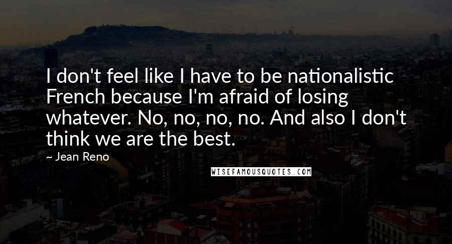 Jean Reno Quotes: I don't feel like I have to be nationalistic French because I'm afraid of losing whatever. No, no, no, no. And also I don't think we are the best.