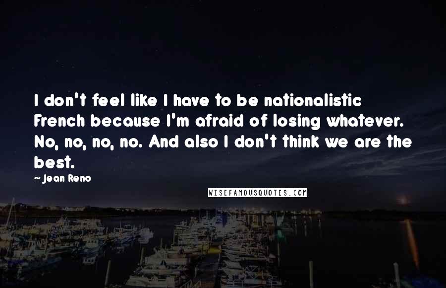 Jean Reno Quotes: I don't feel like I have to be nationalistic French because I'm afraid of losing whatever. No, no, no, no. And also I don't think we are the best.