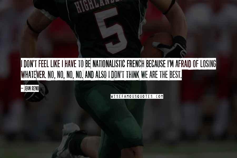 Jean Reno Quotes: I don't feel like I have to be nationalistic French because I'm afraid of losing whatever. No, no, no, no. And also I don't think we are the best.