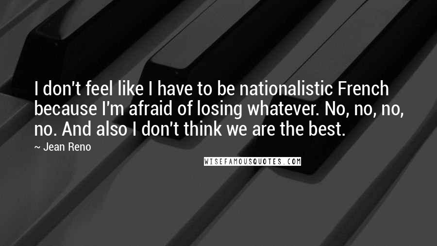 Jean Reno Quotes: I don't feel like I have to be nationalistic French because I'm afraid of losing whatever. No, no, no, no. And also I don't think we are the best.