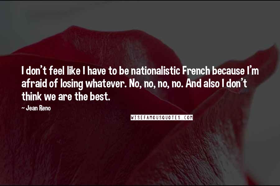 Jean Reno Quotes: I don't feel like I have to be nationalistic French because I'm afraid of losing whatever. No, no, no, no. And also I don't think we are the best.