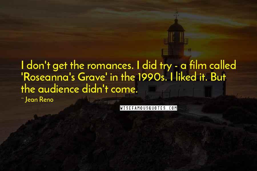 Jean Reno Quotes: I don't get the romances. I did try - a film called 'Roseanna's Grave' in the 1990s. I liked it. But the audience didn't come.