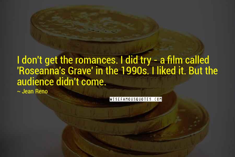 Jean Reno Quotes: I don't get the romances. I did try - a film called 'Roseanna's Grave' in the 1990s. I liked it. But the audience didn't come.