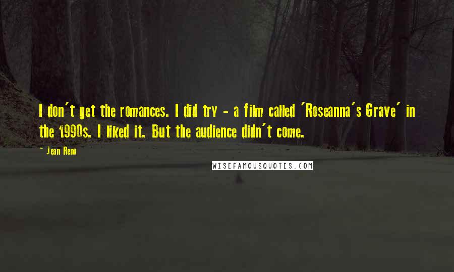 Jean Reno Quotes: I don't get the romances. I did try - a film called 'Roseanna's Grave' in the 1990s. I liked it. But the audience didn't come.