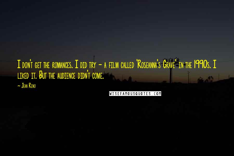 Jean Reno Quotes: I don't get the romances. I did try - a film called 'Roseanna's Grave' in the 1990s. I liked it. But the audience didn't come.