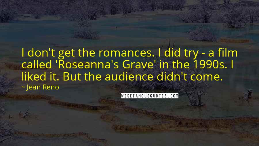 Jean Reno Quotes: I don't get the romances. I did try - a film called 'Roseanna's Grave' in the 1990s. I liked it. But the audience didn't come.