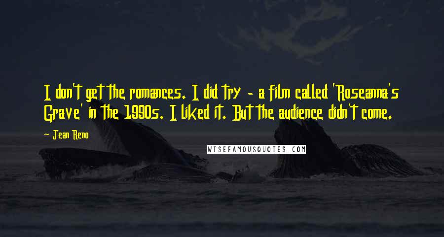 Jean Reno Quotes: I don't get the romances. I did try - a film called 'Roseanna's Grave' in the 1990s. I liked it. But the audience didn't come.