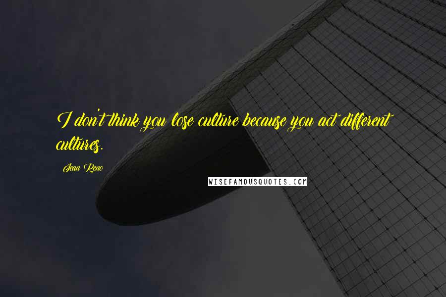 Jean Reno Quotes: I don't think you lose culture because you act different cultures.
