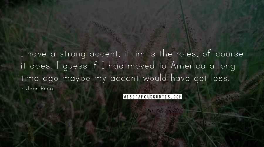 Jean Reno Quotes: I have a strong accent; it limits the roles, of course it does. I guess if I had moved to America a long time ago maybe my accent would have got less.