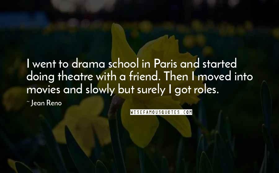 Jean Reno Quotes: I went to drama school in Paris and started doing theatre with a friend. Then I moved into movies and slowly but surely I got roles.