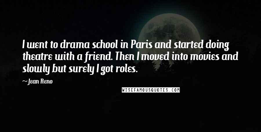 Jean Reno Quotes: I went to drama school in Paris and started doing theatre with a friend. Then I moved into movies and slowly but surely I got roles.