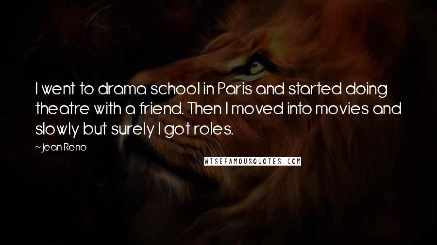 Jean Reno Quotes: I went to drama school in Paris and started doing theatre with a friend. Then I moved into movies and slowly but surely I got roles.