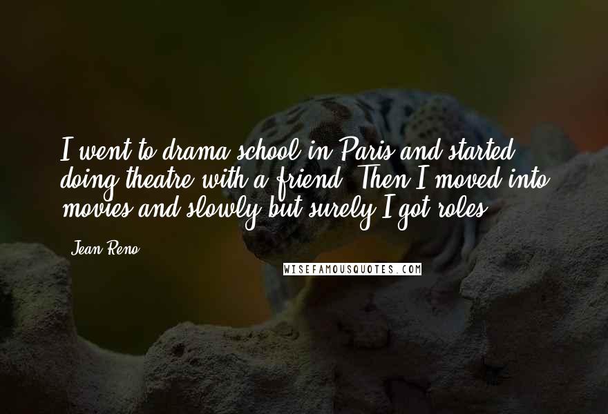 Jean Reno Quotes: I went to drama school in Paris and started doing theatre with a friend. Then I moved into movies and slowly but surely I got roles.