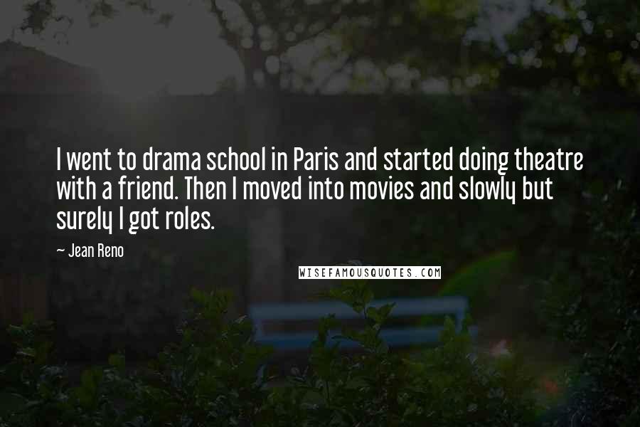 Jean Reno Quotes: I went to drama school in Paris and started doing theatre with a friend. Then I moved into movies and slowly but surely I got roles.