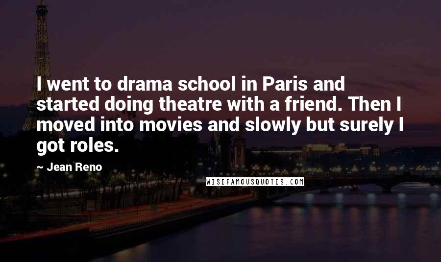 Jean Reno Quotes: I went to drama school in Paris and started doing theatre with a friend. Then I moved into movies and slowly but surely I got roles.