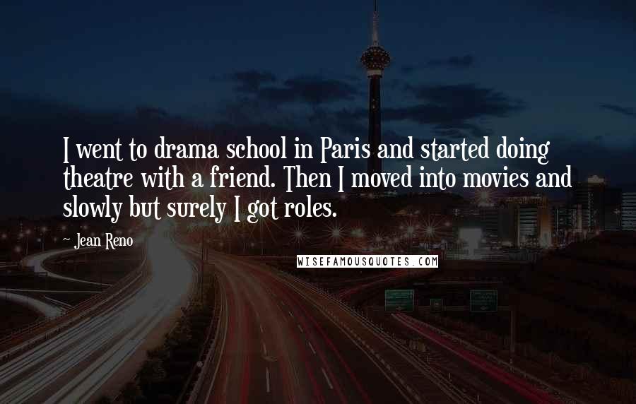 Jean Reno Quotes: I went to drama school in Paris and started doing theatre with a friend. Then I moved into movies and slowly but surely I got roles.