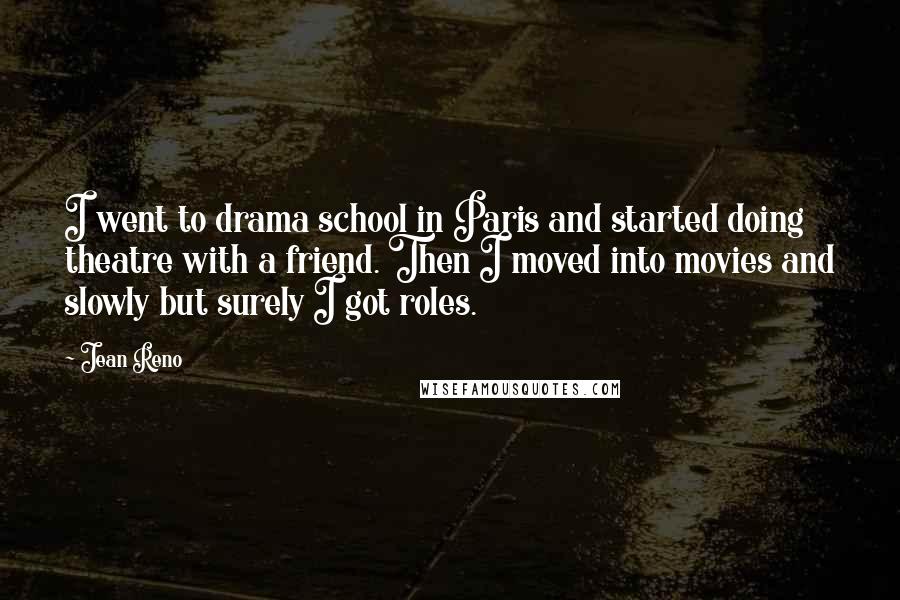 Jean Reno Quotes: I went to drama school in Paris and started doing theatre with a friend. Then I moved into movies and slowly but surely I got roles.