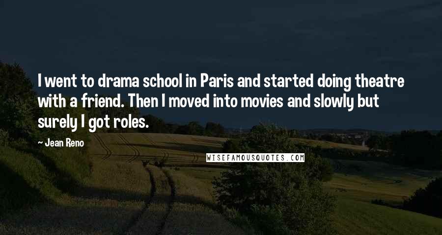 Jean Reno Quotes: I went to drama school in Paris and started doing theatre with a friend. Then I moved into movies and slowly but surely I got roles.
