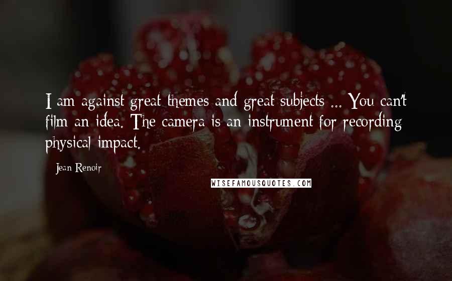 Jean Renoir Quotes: I am against great themes and great subjects ... You can't film an idea. The camera is an instrument for recording physical impact.