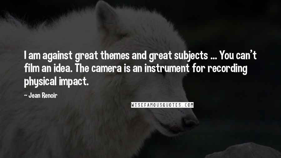Jean Renoir Quotes: I am against great themes and great subjects ... You can't film an idea. The camera is an instrument for recording physical impact.