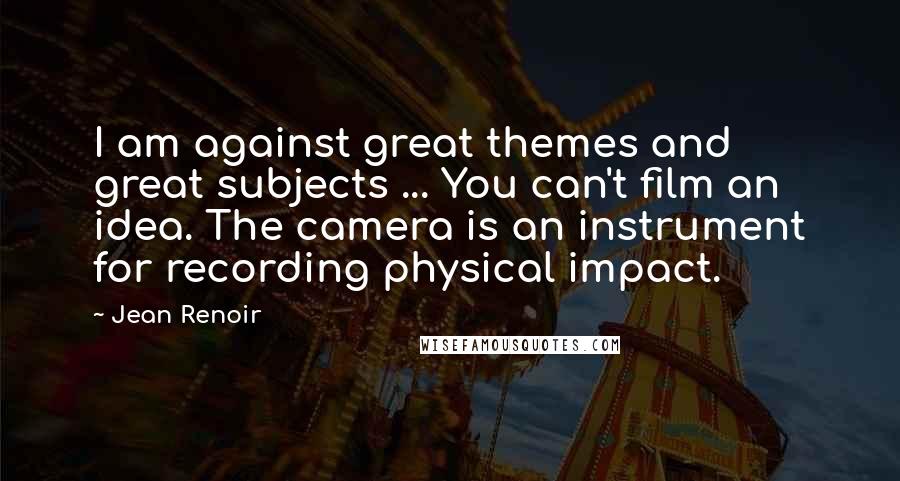 Jean Renoir Quotes: I am against great themes and great subjects ... You can't film an idea. The camera is an instrument for recording physical impact.