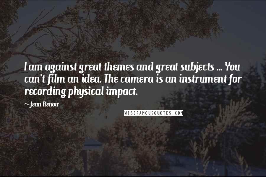 Jean Renoir Quotes: I am against great themes and great subjects ... You can't film an idea. The camera is an instrument for recording physical impact.
