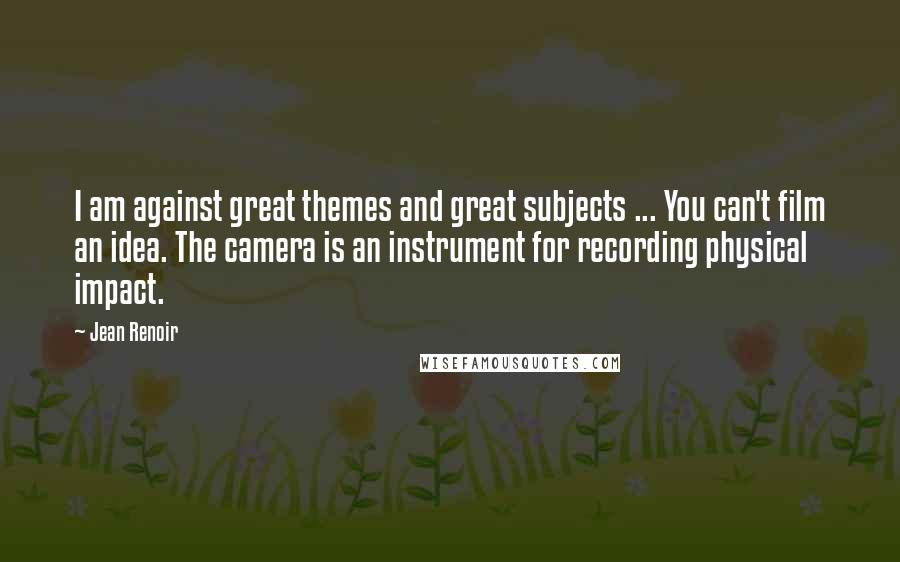 Jean Renoir Quotes: I am against great themes and great subjects ... You can't film an idea. The camera is an instrument for recording physical impact.