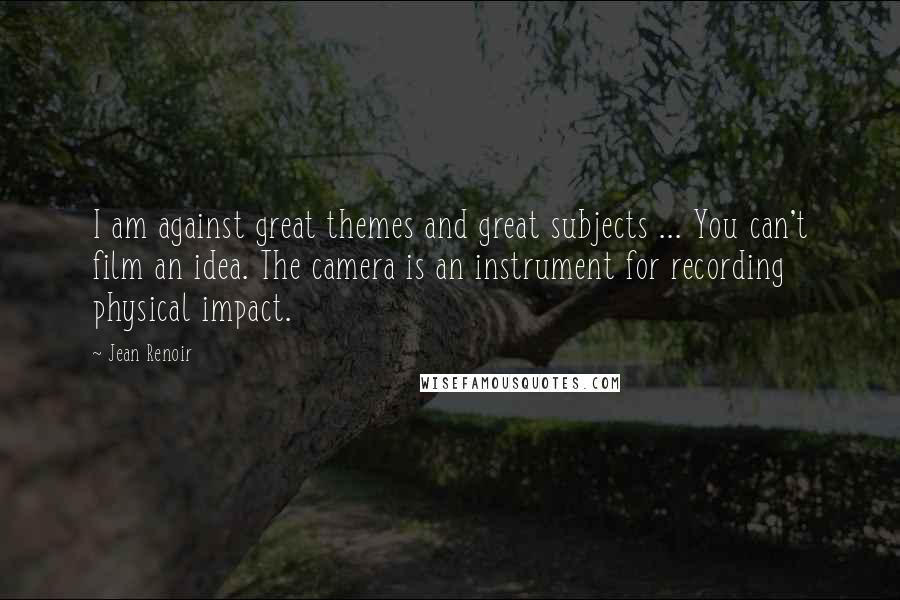 Jean Renoir Quotes: I am against great themes and great subjects ... You can't film an idea. The camera is an instrument for recording physical impact.