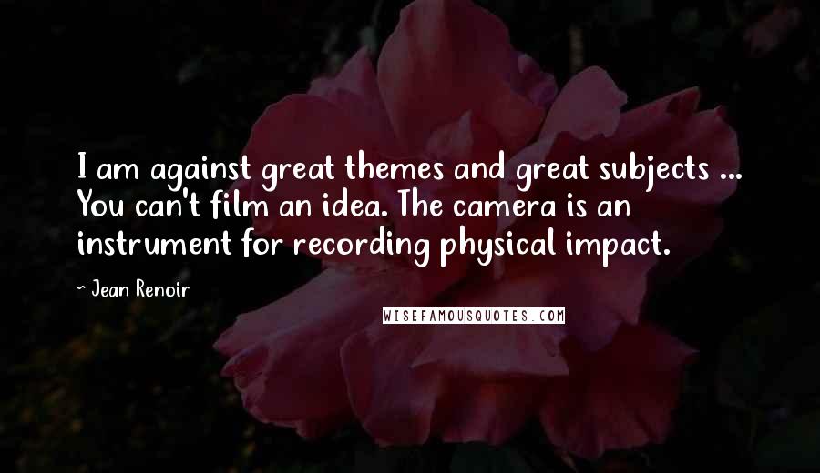 Jean Renoir Quotes: I am against great themes and great subjects ... You can't film an idea. The camera is an instrument for recording physical impact.