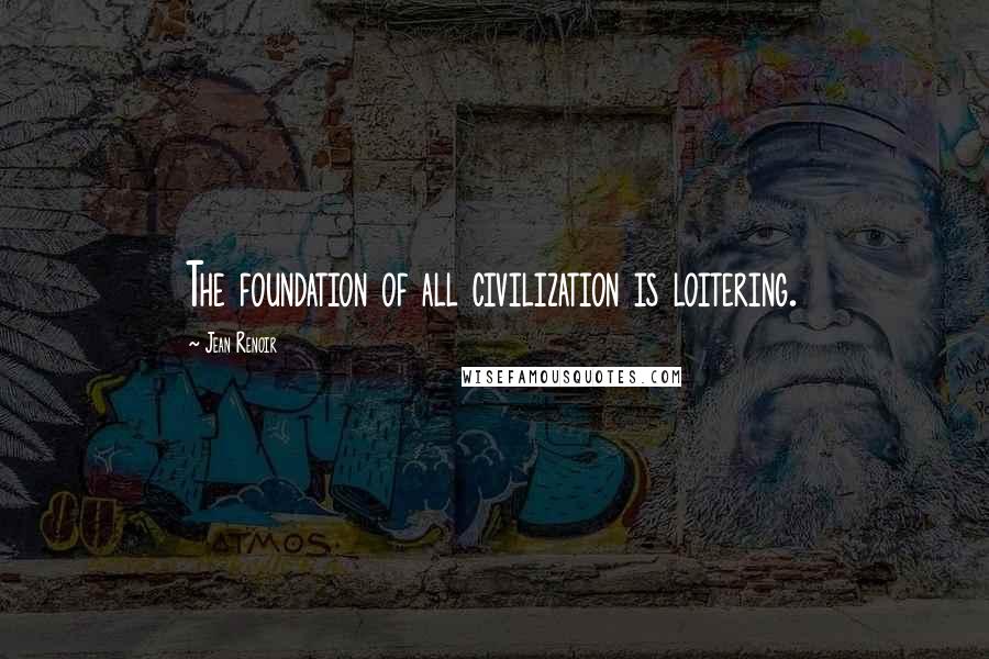 Jean Renoir Quotes: The foundation of all civilization is loitering.