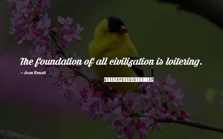 Jean Renoir Quotes: The foundation of all civilization is loitering.