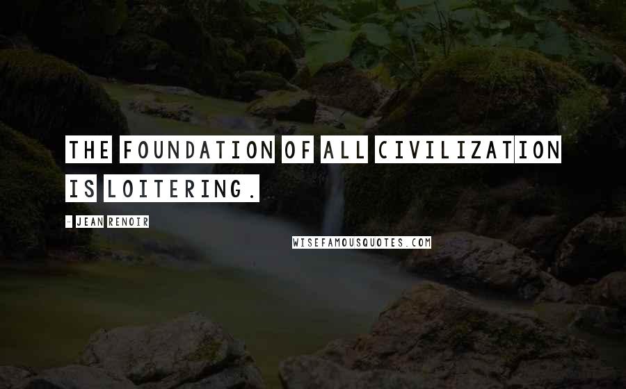 Jean Renoir Quotes: The foundation of all civilization is loitering.