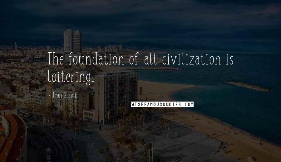Jean Renoir Quotes: The foundation of all civilization is loitering.
