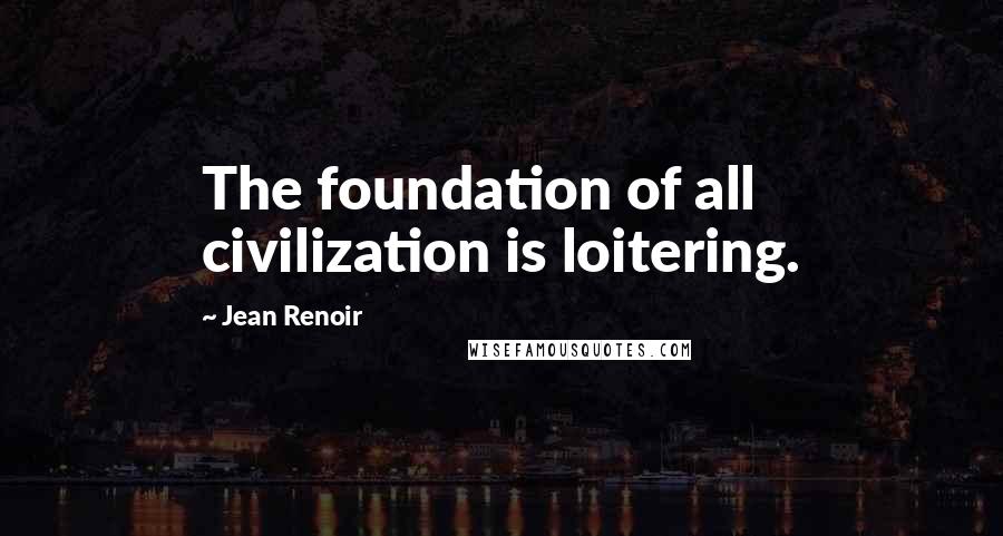 Jean Renoir Quotes: The foundation of all civilization is loitering.
