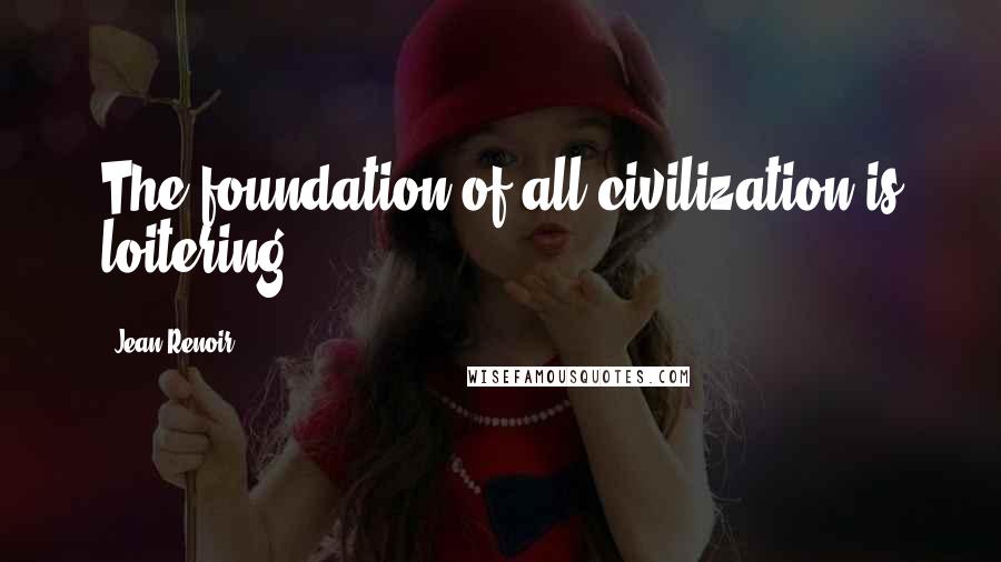 Jean Renoir Quotes: The foundation of all civilization is loitering.