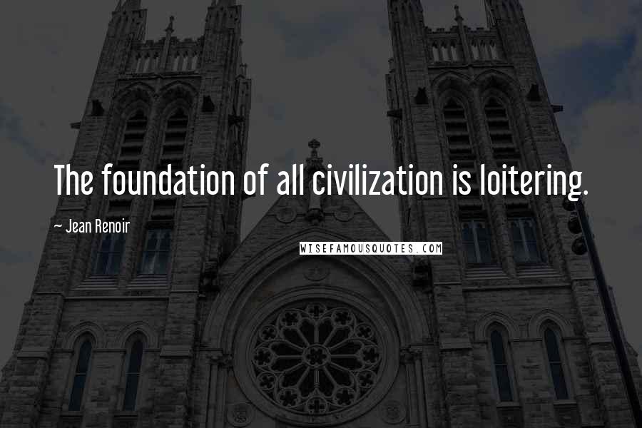 Jean Renoir Quotes: The foundation of all civilization is loitering.