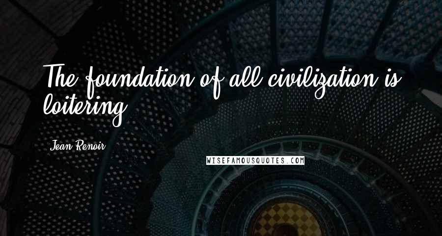 Jean Renoir Quotes: The foundation of all civilization is loitering.