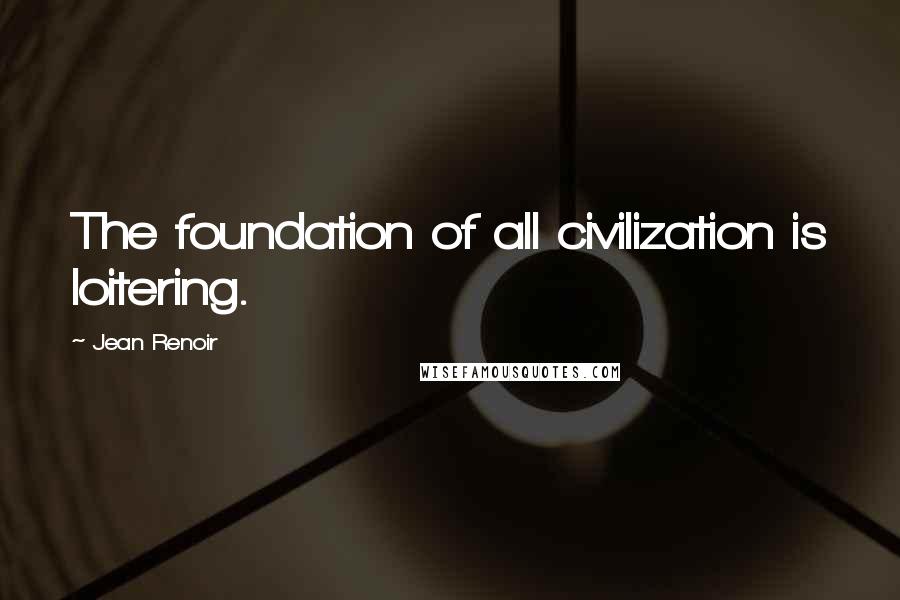 Jean Renoir Quotes: The foundation of all civilization is loitering.