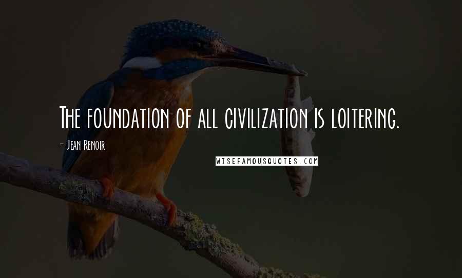 Jean Renoir Quotes: The foundation of all civilization is loitering.
