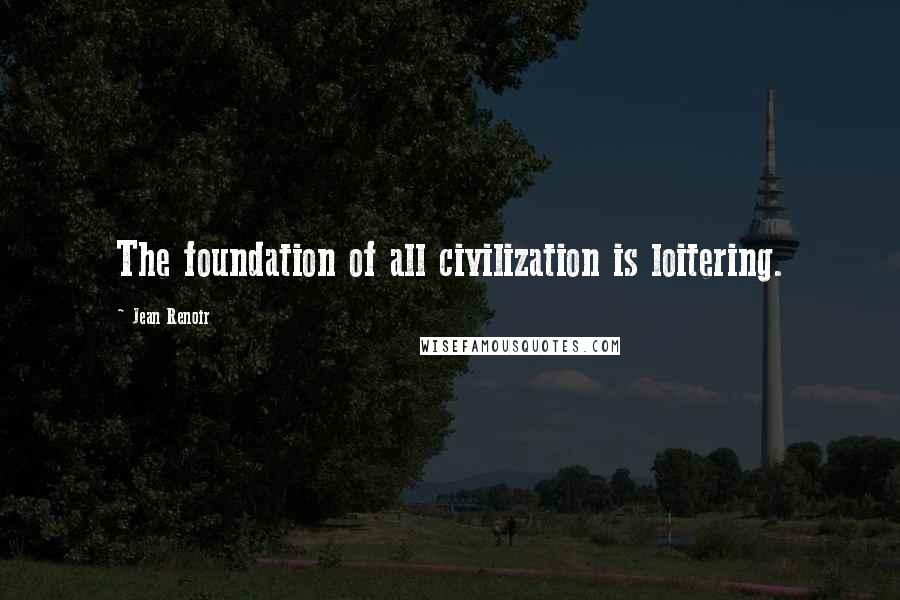 Jean Renoir Quotes: The foundation of all civilization is loitering.