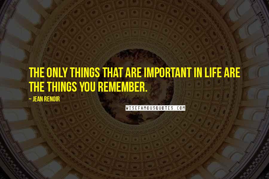Jean Renoir Quotes: The only things that are important in life are the things you remember.