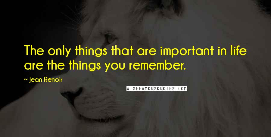 Jean Renoir Quotes: The only things that are important in life are the things you remember.