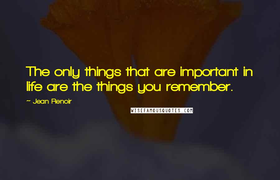 Jean Renoir Quotes: The only things that are important in life are the things you remember.