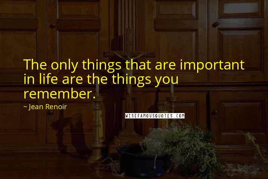 Jean Renoir Quotes: The only things that are important in life are the things you remember.