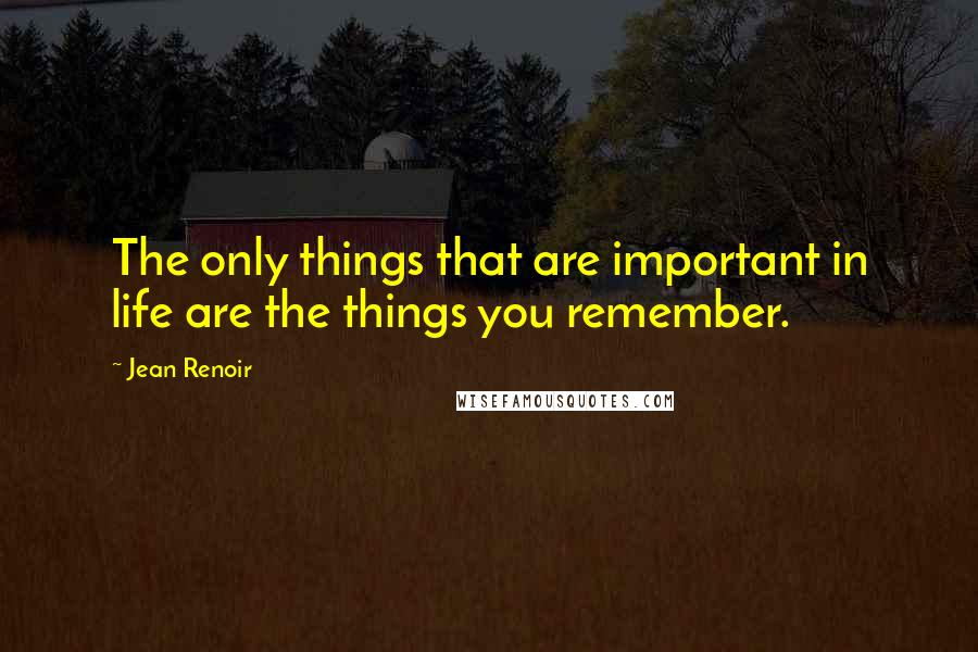 Jean Renoir Quotes: The only things that are important in life are the things you remember.