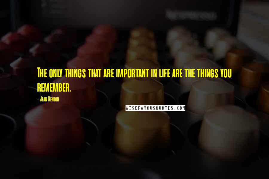 Jean Renoir Quotes: The only things that are important in life are the things you remember.