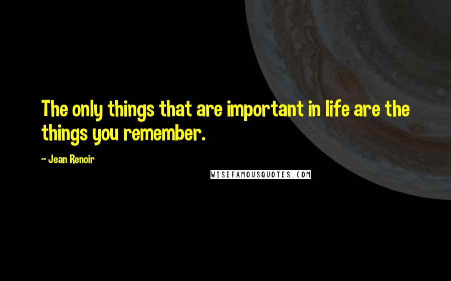 Jean Renoir Quotes: The only things that are important in life are the things you remember.