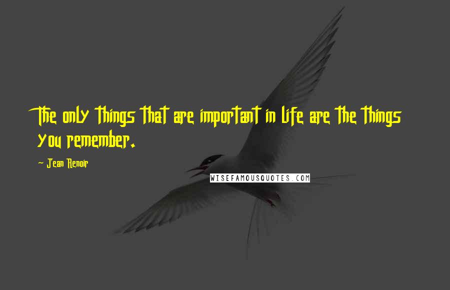 Jean Renoir Quotes: The only things that are important in life are the things you remember.